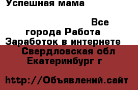  Успешная мама                                                                 - Все города Работа » Заработок в интернете   . Свердловская обл.,Екатеринбург г.
